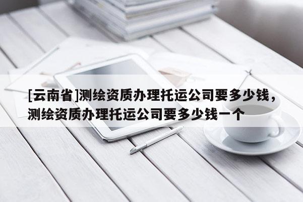 [云南省]測繪資質(zhì)辦理托運(yùn)公司要多少錢，測繪資質(zhì)辦理托運(yùn)公司要多少錢一個(gè)