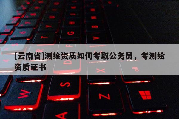 [云南省]測繪資質(zhì)如何考取公務(wù)員，考測繪資質(zhì)證書