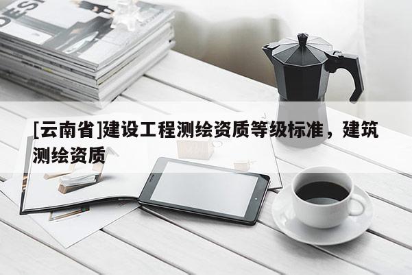 [云南省]建設(shè)工程測繪資質(zhì)等級標(biāo)準(zhǔn)，建筑測繪資質(zhì)