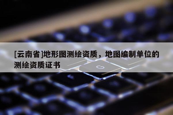 [云南省]地形圖測繪資質(zhì)，地圖編制單位的測繪資質(zhì)證書