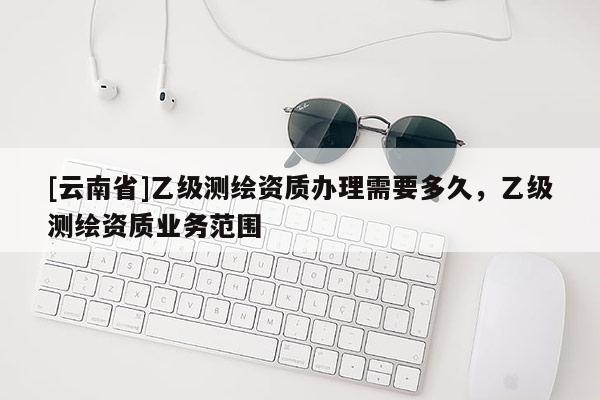 [云南省]乙級(jí)測(cè)繪資質(zhì)辦理需要多久，乙級(jí)測(cè)繪資質(zhì)業(yè)務(wù)范圍