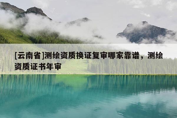 [云南省]測繪資質(zhì)換證復(fù)審哪家靠譜，測繪資質(zhì)證書年審