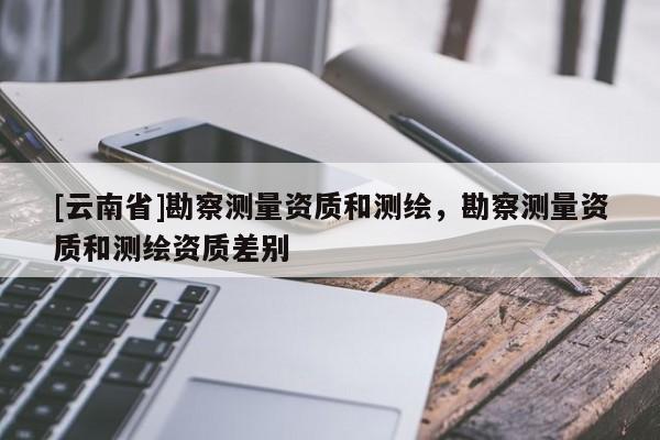 [云南省]勘察測量資質(zhì)和測繪，勘察測量資質(zhì)和測繪資質(zhì)差別