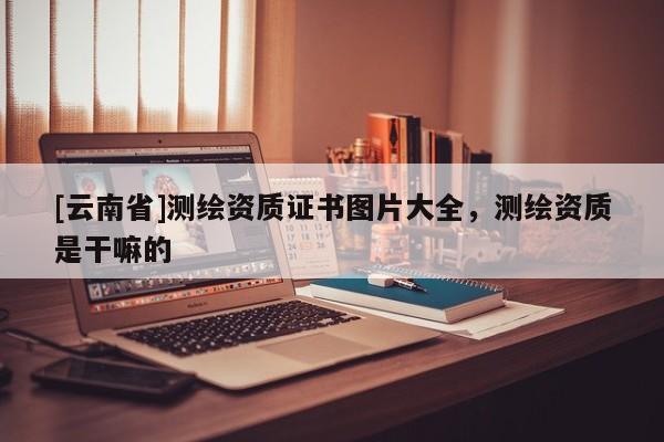 [云南省]測繪資質(zhì)證書圖片大全，測繪資質(zhì)是干嘛的