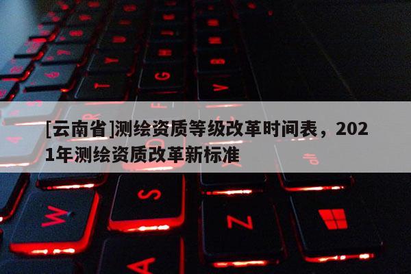 [云南省]測繪資質(zhì)等級改革時間表，2021年測繪資質(zhì)改革新標(biāo)準(zhǔn)