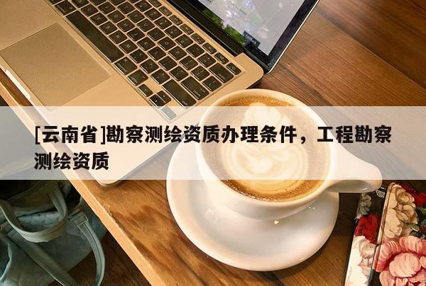 [云南省]勘察測繪資質(zhì)辦理條件，工程勘察測繪資質(zhì)