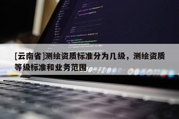 [云南省]測繪資質(zhì)標(biāo)準(zhǔn)分為幾級，測繪資質(zhì)等級標(biāo)準(zhǔn)和業(yè)務(wù)范圍