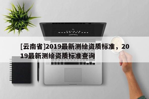 [云南省]2019最新測(cè)繪資質(zhì)標(biāo)準(zhǔn)，2019最新測(cè)繪資質(zhì)標(biāo)準(zhǔn)查詢