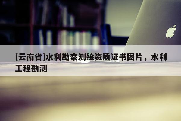 [云南省]水利勘察測(cè)繪資質(zhì)證書圖片，水利工程勘測(cè)