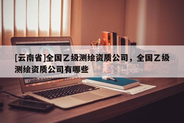 [云南省]全國(guó)乙級(jí)測(cè)繪資質(zhì)公司，全國(guó)乙級(jí)測(cè)繪資質(zhì)公司有哪些