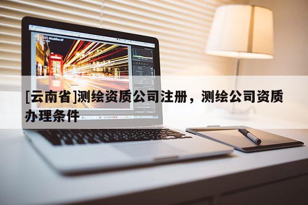 [云南省]測(cè)繪資質(zhì)公司注冊(cè)，測(cè)繪公司資質(zhì)辦理?xiàng)l件