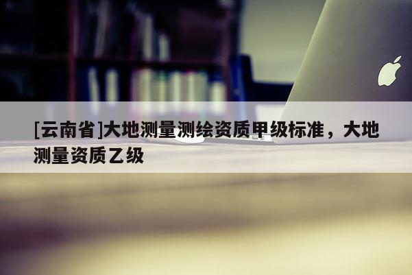 [云南省]大地測量測繪資質(zhì)甲級標準，大地測量資質(zhì)乙級