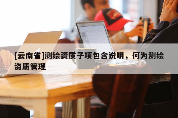 [云南省]測繪資質(zhì)子項包含說明，何為測繪資質(zhì)管理