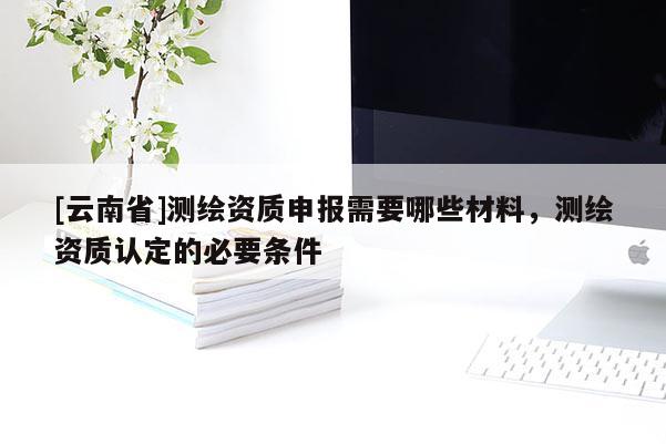 [云南省]測繪資質(zhì)申報需要哪些材料，測繪資質(zhì)認定的必要條件