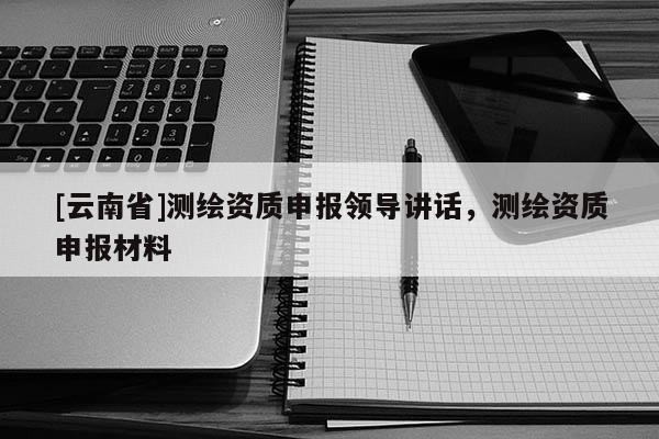 [云南省]測繪資質(zhì)申報領導講話，測繪資質(zhì)申報材料