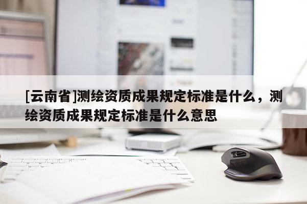 [云南省]測繪資質(zhì)成果規(guī)定標準是什么，測繪資質(zhì)成果規(guī)定標準是什么意思