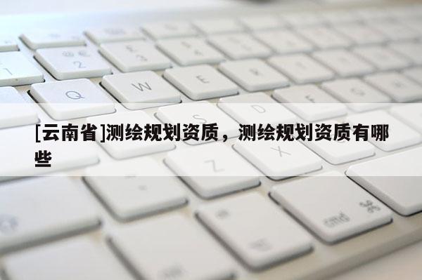 [云南省]測(cè)繪規(guī)劃資質(zhì)，測(cè)繪規(guī)劃資質(zhì)有哪些