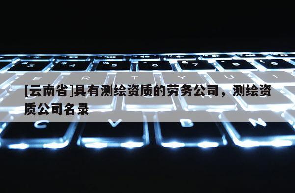 [云南省]具有測(cè)繪資質(zhì)的勞務(wù)公司，測(cè)繪資質(zhì)公司名錄