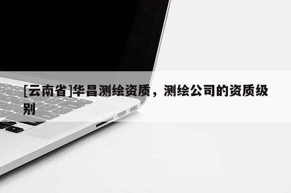 [云南省]華昌測(cè)繪資質(zhì)，測(cè)繪公司的資質(zhì)級(jí)別