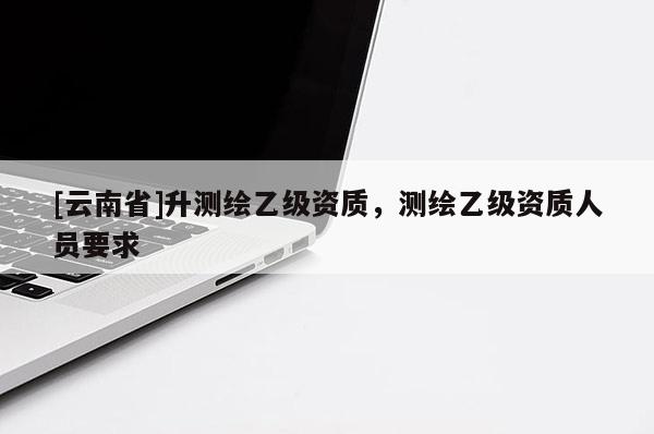 [云南省]升測(cè)繪乙級(jí)資質(zhì)，測(cè)繪乙級(jí)資質(zhì)人員要求