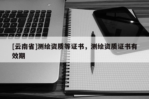 [云南省]測繪資質(zhì)等證書，測繪資質(zhì)證書有效期