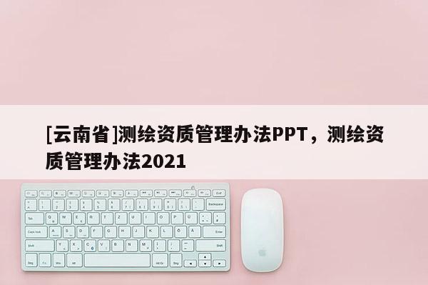 [云南省]測繪資質(zhì)管理辦法PPT，測繪資質(zhì)管理辦法2021