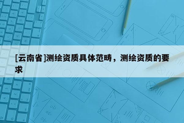 [云南省]測繪資質(zhì)具體范疇，測繪資質(zhì)的要求