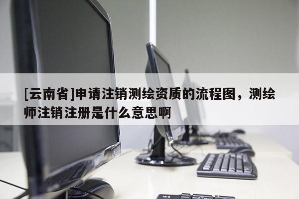 [云南省]申請注銷測繪資質(zhì)的流程圖，測繪師注銷注冊是什么意思啊