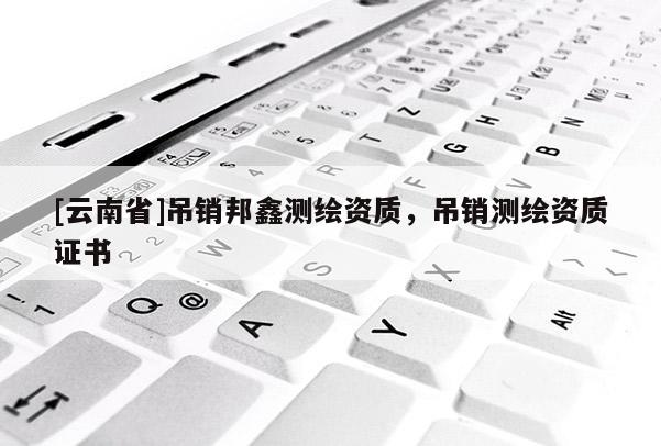 [云南省]吊銷邦鑫測繪資質(zhì)，吊銷測繪資質(zhì)證書