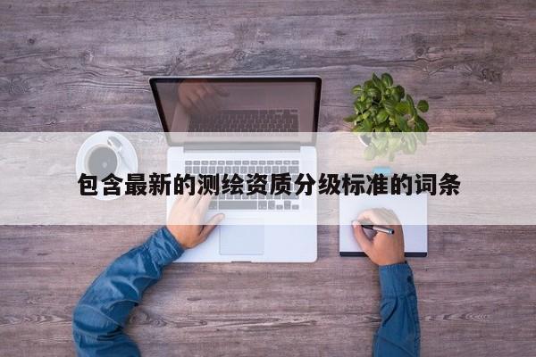 包含最新的測(cè)繪資質(zhì)分級(jí)標(biāo)準(zhǔn)的詞條