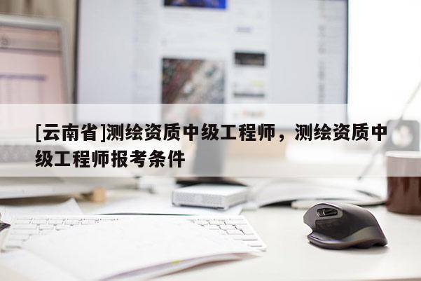 [云南省]測(cè)繪資質(zhì)中級(jí)工程師，測(cè)繪資質(zhì)中級(jí)工程師報(bào)考條件