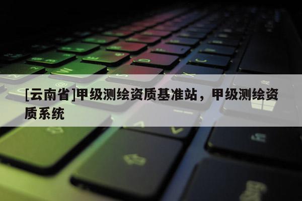 [云南省]甲級(jí)測(cè)繪資質(zhì)基準(zhǔn)站，甲級(jí)測(cè)繪資質(zhì)系統(tǒng)