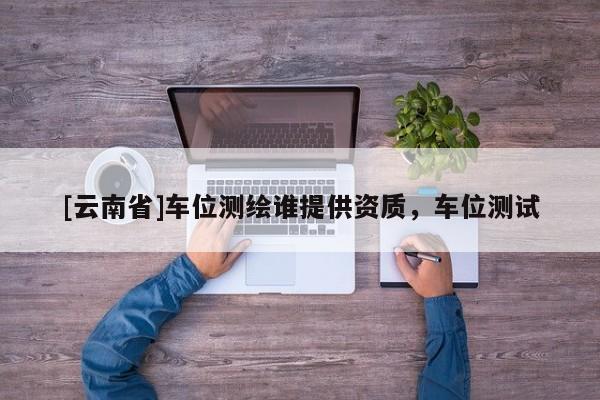 [云南省]車位測(cè)繪誰(shuí)提供資質(zhì)，車位測(cè)試