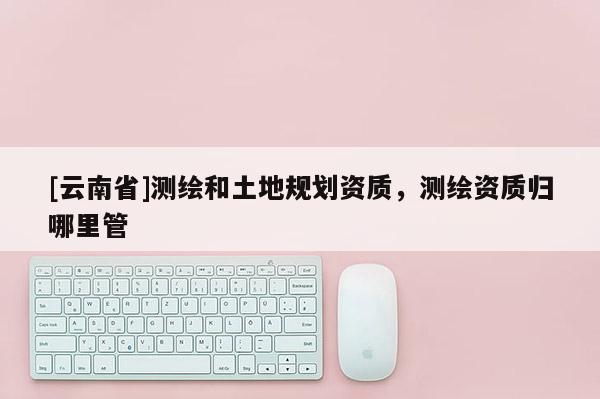 [云南省]測(cè)繪和土地規(guī)劃資質(zhì)，測(cè)繪資質(zhì)歸哪里管
