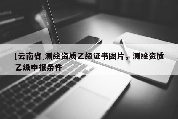 [云南省]測(cè)繪資質(zhì)乙級(jí)證書圖片，測(cè)繪資質(zhì)乙級(jí)申報(bào)條件