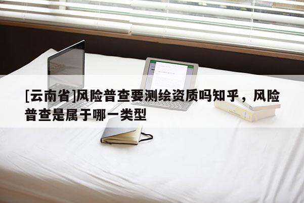 [云南省]風(fēng)險(xiǎn)普查要測(cè)繪資質(zhì)嗎知乎，風(fēng)險(xiǎn)普查是屬于哪一類型