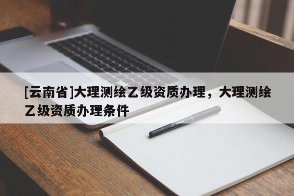 [云南省]大理測(cè)繪乙級(jí)資質(zhì)辦理，大理測(cè)繪乙級(jí)資質(zhì)辦理?xiàng)l件