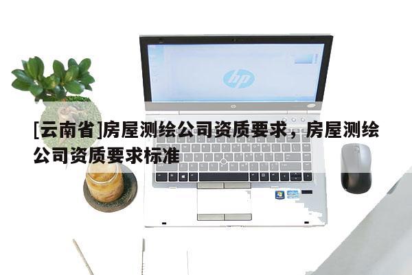 [云南省]房屋測(cè)繪公司資質(zhì)要求，房屋測(cè)繪公司資質(zhì)要求標(biāo)準(zhǔn)