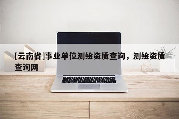 [云南省]事業(yè)單位測(cè)繪資質(zhì)查詢，測(cè)繪資質(zhì)查詢網(wǎng)