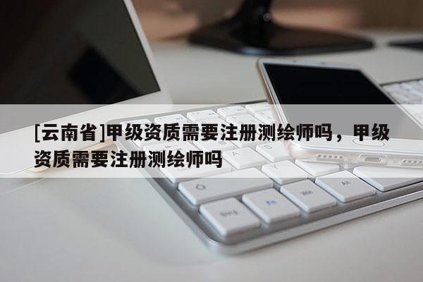 [云南省]甲級(jí)資質(zhì)需要注冊(cè)測(cè)繪師嗎，甲級(jí)資質(zhì)需要注冊(cè)測(cè)繪師嗎