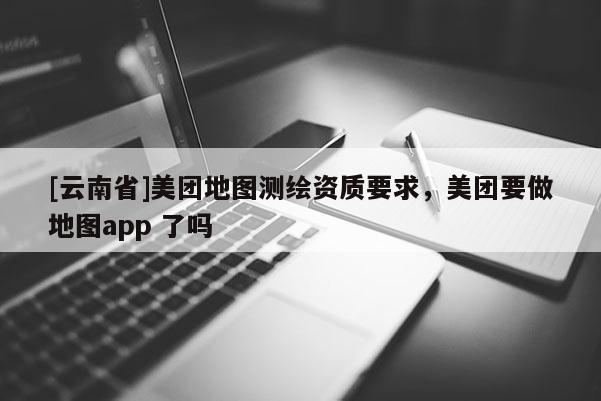 [云南省]美團(tuán)地圖測(cè)繪資質(zhì)要求，美團(tuán)要做地圖app 了嗎