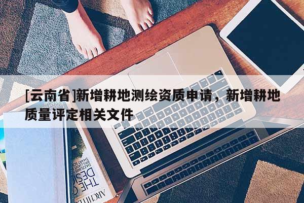 [云南省]新增耕地測(cè)繪資質(zhì)申請(qǐng)，新增耕地質(zhì)量評(píng)定相關(guān)文件