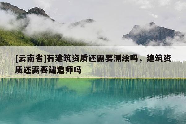 [云南省]有建筑資質(zhì)還需要測(cè)繪嗎，建筑資質(zhì)還需要建造師嗎