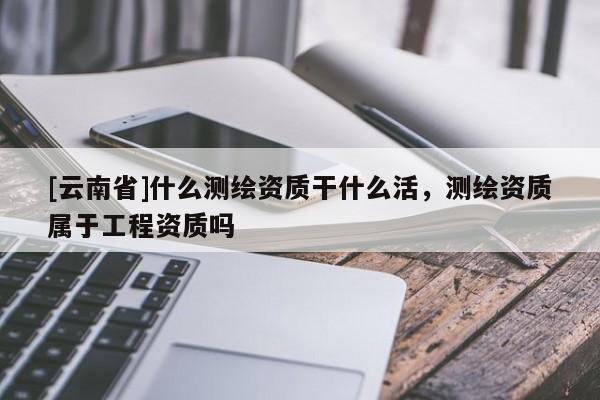 [云南省]什么測(cè)繪資質(zhì)干什么活，測(cè)繪資質(zhì)屬于工程資質(zhì)嗎