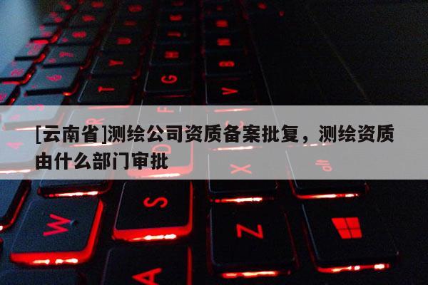 [云南省]測(cè)繪公司資質(zhì)備案批復(fù)，測(cè)繪資質(zhì)由什么部門審批