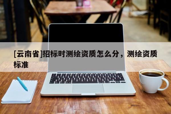 [云南省]招標(biāo)時(shí)測(cè)繪資質(zhì)怎么分，測(cè)繪資質(zhì)標(biāo)準(zhǔn)