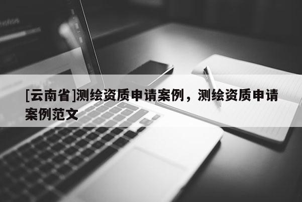 [云南省]測(cè)繪資質(zhì)申請(qǐng)案例，測(cè)繪資質(zhì)申請(qǐng)案例范文