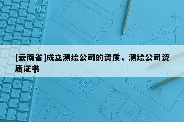 [云南省]成立測(cè)繪公司的資質(zhì)，測(cè)繪公司資質(zhì)證書