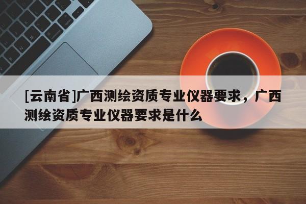 [云南省]廣西測繪資質專業(yè)儀器要求，廣西測繪資質專業(yè)儀器要求是什么