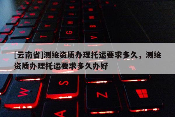 [云南省]測繪資質辦理托運要求多久，測繪資質辦理托運要求多久辦好